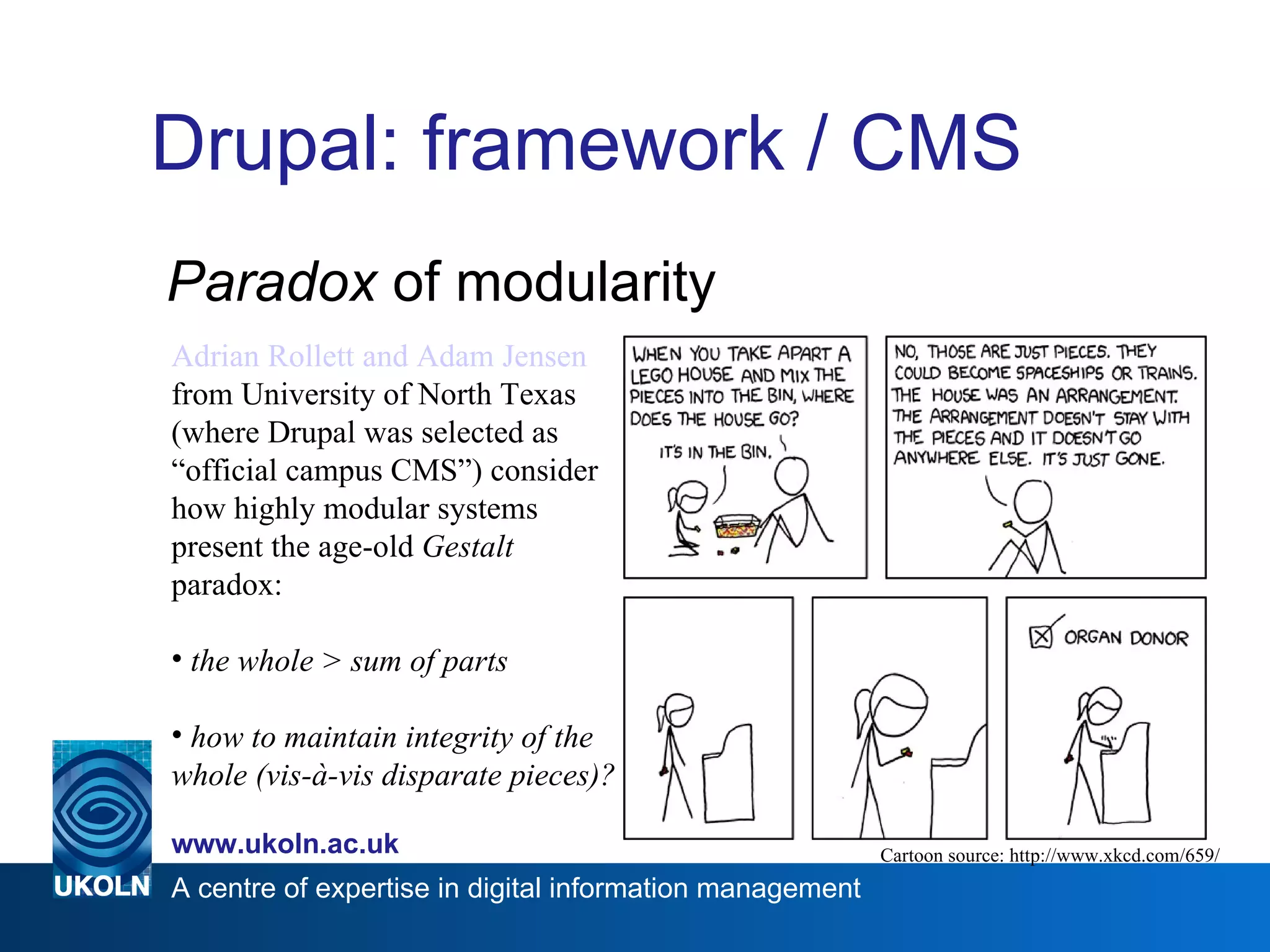 Drupal: framework / CMS Paradox  of modularity Cartoon source: http://www.xkcd.com/659/ Adrian Rollett and Adam Jensen   from University of North Texas (where Drupal was selected as  “official campus CMS”) consider how highly modular systems present the age-old  Gestalt  paradox: the whole > sum of parts how to maintain integrity of the whole (vis-à-vis disparate pieces)? 