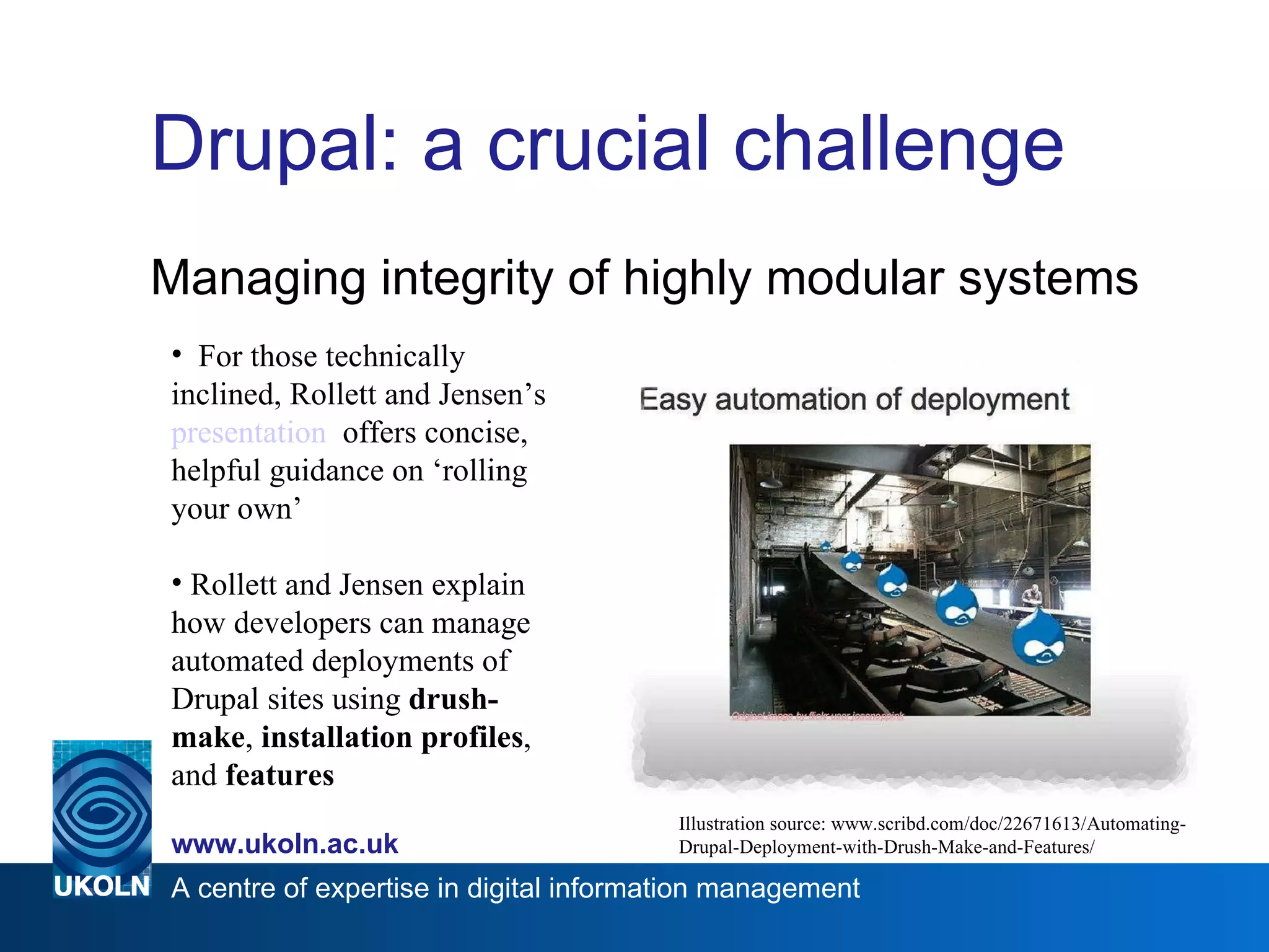Drupal: a crucial challenge Managing integrity of highly modular systems Illustration source: www.scribd.com/doc/22671613/Automating-Drupal-Deployment-with-Drush-Make-and-Features/ For those technically inclined, Rollett and Jensen’s  presentation   offers concise, helpful guidance on ‘rolling your own’ Rollett and Jensen explain how developers can manage automated deployments of Drupal sites using  drush-make ,  installation profiles , and  features 