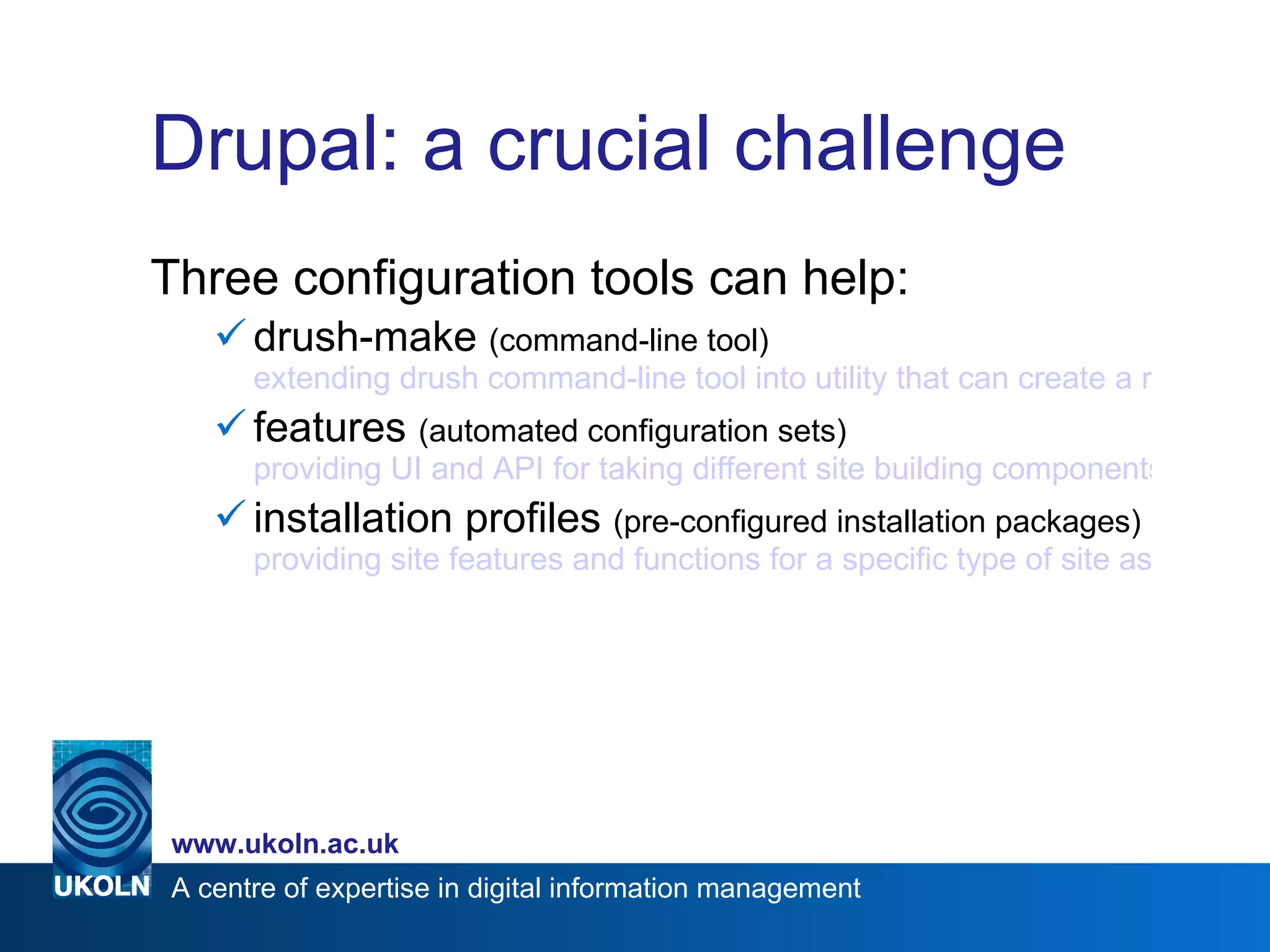 Drupal: a crucial challenge Three configuration tools can help:  drush-make  (command-line tool)  extending drush command-line tool into utility that can create a ready-to-use Drupal site, pulling sources from various locations features  (automated configuration sets)  providing UI and API for taking different site building components from modules with exportables and bundling them together into a single ‘features’ configuration installation profiles  (pre-configured installation packages)  providing site features and functions for a specific type of site as a single download containing Drupal core, contributed modules, themes, and pre-defined configuration 