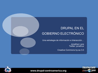DRUPAL EN EL
        GOBIERNO ELECTRÓNICO
         Una estrategia de información e Interacción…
                                      Jonathan Lara
                                     Twitter: jonathux
                         Creative Commons by-sa 3.0




www.drupal-centroamerica.org
 