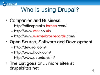 Who is using Drupal? Companies and Business  http://officepranks. forbes .com/ http://www. mtv .co. uk / http://www. warnerbrosrecords .com/ Open Source, Software and Development  http://dev.aol.com/  http://www.flock.com/ http://www.ubuntu.com/ The List goes on… more sites at drupalsites.net 
