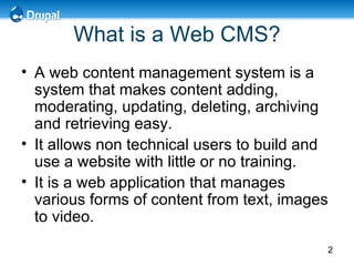 What is a Web CMS? A web content management system is a system that makes content adding, moderating, updating, deleting, archiving and retrieving easy. It allows non technical users to build and use a website with little or no training. It is a web application that manages various forms of content from text, images to video. 