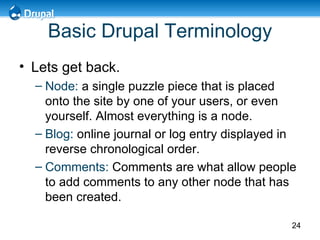 Basic Drupal Terminology Lets get back. Node:   a single puzzle piece that is placed onto the site by one of your users, or even yourself . Almost everything is a node. Blog:  online journal or log entry displayed in reverse chronological order.  Comments:   Comments are what allow people to add comments to any other node that has been created.  