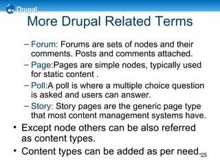 More Drupal Related Terms Forum:   Forums are sets of nodes and their comments.  Posts and comments attached. Page: Pages are simple nodes, typically used for static content  . Poll: A poll is where a multiple choice question is asked and users can answer . Story:   Story pages are the generic page type that most content management systems have.  Except node others can be also referred as content types. Content types can be added as per need. 