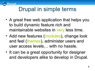 Drupal in simple terms A great free web application that helps you to build dynamic feature rich and maintainable websites in  very  less time. Add new features ( modules ), change look and feel ( themes ), administer users and user access levels… with no hassle. It can be a great opportunity for designer and developers alike to develop in Drupal. 