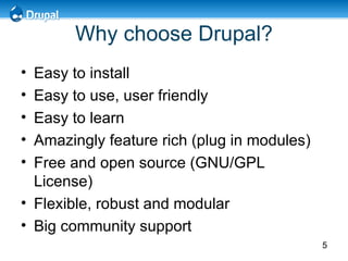 Why choose Drupal? Easy to install Easy to use, user friendly Easy to learn Amazingly feature rich (plug in modules) Free and open source (GNU/GPL License) Flexible, robust and modular Big community support  