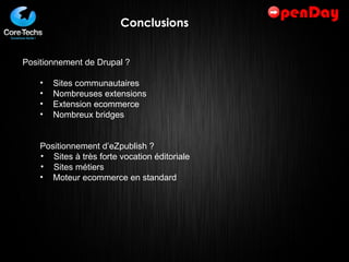 Conclusions Positionnement de Drupal ? Sites communautaires Nombreuses extensions Extension ecommerce Nombreux bridges Positionnement d’eZpublish ? Sites à très forte vocation éditoriale Sites métiers Moteur ecommerce en standard 