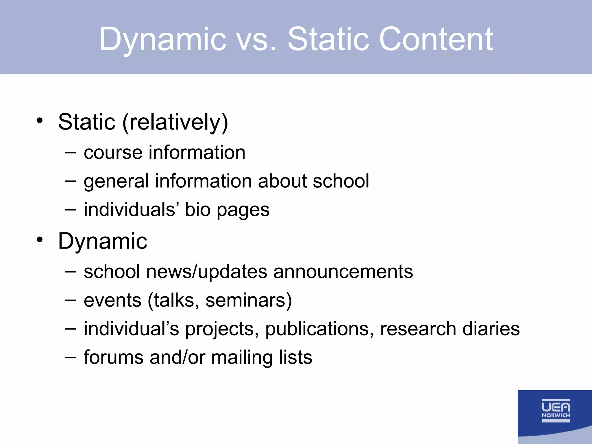 Dynamic vs. Static Content Static (relatively) course information general information about school individuals’ bio pages Dynamic school news/updates announcements events (talks, seminars) individual’s projects, publications, research diaries forums and/or mailing lists 