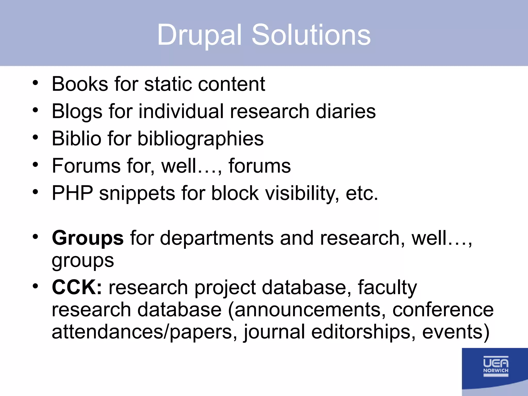 Drupal Solutions Books for static content Blogs for individual research diaries Biblio for bibliographies Forums for, well…, forums PHP snippets for block visibility, etc. Groups  for departments and research, well…, groups CCK:  research project database, faculty research database (announcements, conference attendances/papers, journal editorships, events) 