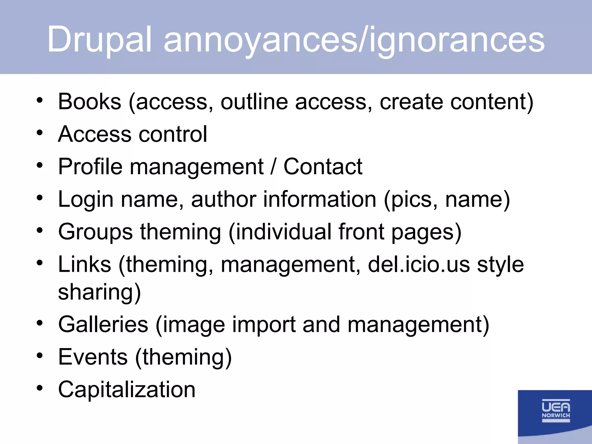 Drupal annoyances/ignorances Books (access, outline access, create content) Access control Profile management / Contact Login name, author information (pics, name) Groups theming (individual front pages) Links (theming, management, del.icio.us style sharing) Galleries (image import and management) Events (theming) Capitalization 