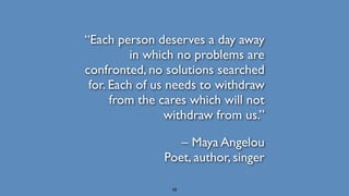“Each person deserves a day away
in which no problems are
confronted, no solutions searched
for. Each of us needs to withdraw
from the cares which will not
withdraw from us.”
– Maya Angelou 
Poet, author, singer
10
 