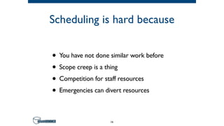 Scheduling is hard because
• You have not done similar work before
• Scope creep is a thing
• Competition for staff resources
• Emergencies can divert resources
16
 