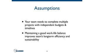 Assumptions
• Your team needs to complete multiple
projects with independent budgets &
timelines
• Maintaining a good work-life balance
improves team’s longterm efficiency and
sustainability
19
 