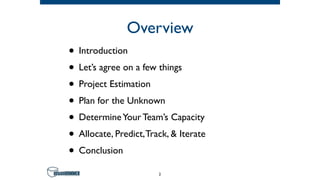 Overview
• Introduction
• Let’s agree on a few things
• Project Estimation
• Plan for the Unknown
• DetermineYour Team’s Capacity
• Allocate, Predict,Track, & Iterate
• Conclusion
2
 
