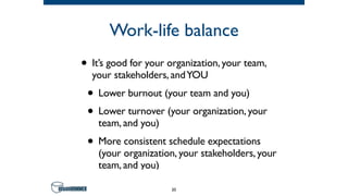 Work-life balance
• It’s good for your organization, your team,
your stakeholders, andYOU
• Lower burnout (your team and you)
• Lower turnover (your organization, your
team, and you)
• More consistent schedule expectations
(your organization, your stakeholders, your
team, and you)
20
 
