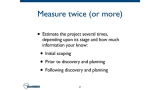 Measure twice (or more)
• Estimate the project several times,
depending upon its stage and how much
information your know:
• Initial scoping
• Prior to discovery and planning
• Following discovery and planning
27
 