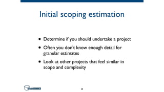 Initial scoping estimation
• Determine if you should undertake a project
• Often you don’t know enough detail for
granular estimates
• Look at other projects that feel similar in
scope and complexity
28
 