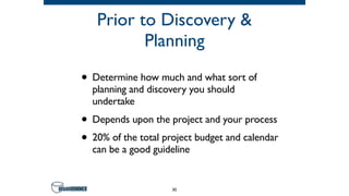 Prior to Discovery &
Planning
• Determine how much and what sort of
planning and discovery you should
undertake
• Depends upon the project and your process
• 20% of the total project budget and calendar
can be a good guideline
30
 
