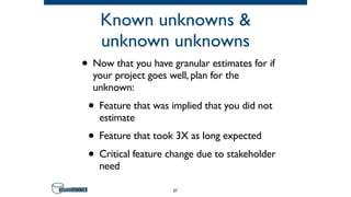 Known unknowns &
unknown unknowns
• Now that you have granular estimates for if
your project goes well, plan for the
unknown:
• Feature that was implied that you did not
estimate
• Feature that took 3X as long expected
• Critical feature change due to stakeholder
need
37
 