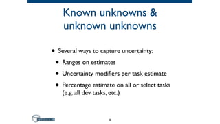 Known unknowns &
unknown unknowns
• Several ways to capture uncertainty:
• Ranges on estimates
• Uncertainty modifiers per task estimate
• Percentage estimate on all or select tasks
(e.g. all dev tasks, etc.)
38
 