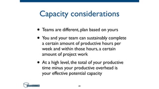 Capacity considerations
• Teams are different, plan based on yours
• You and your team can sustainably complete
a certain amount of productive hours per
week and within those hours, a certain
amount of project work
• At a high level, the total of your productive
time minus your productive overhead is
your effective potential capacity
49
 