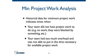 Min Project Work Analysis
• Historical data for minimum project work
indicates times when:
• Your team did not have project work to
do (e.g. no work, they were blocked by
something, etc.)
• Your team had too much overhead and
was not able to put in the time necessary
for available project work
59
 