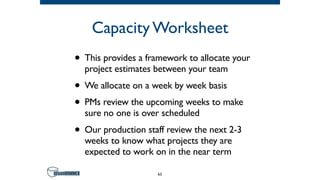 Capacity Worksheet
• This provides a framework to allocate your
project estimates between your team
• We allocate on a week by week basis
• PMs review the upcoming weeks to make
sure no one is over scheduled
• Our production staff review the next 2-3
weeks to know what projects they are
expected to work on in the near term
63
 