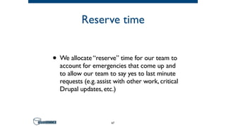 Reserve time
• We allocate “reserve” time for our team to
account for emergencies that come up and
to allow our team to say yes to last minute
requests (e.g. assist with other work, critical
Drupal updates, etc.)
67
 