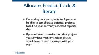 Allocate, Predict,Track, &
Iterate
• Depending on your capacity tool, you may
be able to test allocate potential projects
based on your currently allocated capacity
data
• If you will need to reallocate other projects,
you now have visibility and can discuss
schedule or resource changes with your
team
72
 