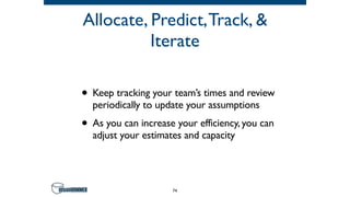 Allocate, Predict,Track, &
Iterate
• Keep tracking your team’s times and review
periodically to update your assumptions
• As you can increase your efficiency, you can
adjust your estimates and capacity
74
 