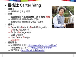 • 楊梭逸 Carter Yang
• 現職：
 – 凌誠科技（股）經理
• 經歷：
 – 品質管理部與視覺設計組（兼） 經理-現任
 – 視覺設計組 經理-2009~2010
 – 軟體服務部 專案經理-2006~2009
• 領域：
 –   Capability Maturity Model Integration
 –   Quality Assurance
 –   Project Management
 –   Web Design
 –   User Center Design
 –   Usability
• 網絡平台：
 – 大頭鼠的部落格，http://www.bhm.idv.tw/blog/
 – AboutMe社交名片，http://about.me/bhm
 – 電子郵件，bhm@mail.linkchain.tw
 