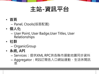 主站-資訊平台
• 首頁
  – Panel, Ctools(版面配置)
• 個人化
  – User Point, User Badge,User Titles, User
    Relationships
• 社群
  – OrganicGroup
• 系統, API
  – Services：提供XML RPC供各縣市運動地圖同步資料
  – Aggregator：RSS訂閱各入口網站運動、生活休閒訊
    息
 