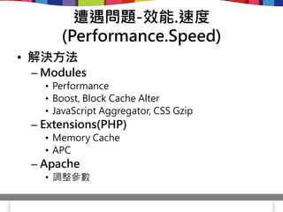 遭遇問題-效能.速度
      (Performance.Speed)
• 解決方法
 – Modules
   • Performance
   • Boost, Block Cache Alter
   • JavaScript Aggregator, CSS Gzip
 – Extensions(PHP)
   • Memory Cache
   • APC
 – Apache
   • 調整參數
 