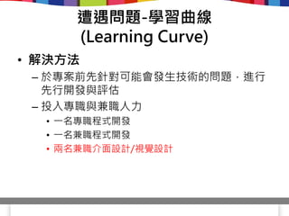 遭遇問題-學習曲線
     (Learning Curve)
• 解決方法
 – 於專案前先針對可能會發生技術的問題，進行
   先行開發與評估
 – 投入專職與兼職人力
  • 一名專職程式開發
  • 一名兼職程式開發
  • 兩名兼職介面設計/視覺設計
 