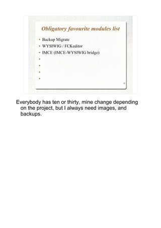 Obligatory favourite modules list
         ●   Backup Migrate
         ●   WYSIWIG / FCKeditor
         ●   IMCE (IMCE-WYSIWIG bridge)
         ●


         ●


         ●


         ●

                                                 10




Everybody has ten or thirty, mine change depending
 on the project, but I always need images, and
 backups.
 