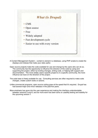 What (is Drupal)
                 ●   CMS
                 ●   Open source
                 ●   Free
                 ●   Widely adopted
                 ●   Fast development cycle
                 ●   Easier to use with every version

                                                                                   3




A Content Management System – content is stored in a database, using PHP scripts to create the
   displays and indexes that make your data useful.

Open source projects make the code available for use and change by the users who can do so.
  The community has the opportunity to influence the direction of the code by using and
  supporting the project, either by funding changes, writing code, or helping with support and
  documentation. The more widely used a specific project is in a specific community, the more
  influence we have on the direction of the project.

The code base is freely available for use. Consulting services are often required to make code
   changes, create custom looks or actions.

Unlike commercial programs, open source coding goes at the speed that it's required. Drupal has
   had several major and minor releases in the past five years.

More emphasis has gone into the user experience and making the interface understandable
  between versions 5 and 6, and far more work has been done on usability testing and stability for
  the upcoming version 7.
 