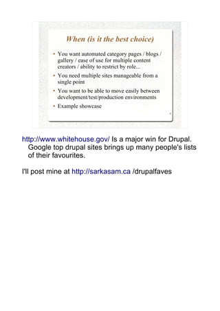 When (is it the best choice)
          ●   You want automated category pages / blogs /
              gallery / ease of use for multiple content
              creators / ability to restrict by role...
          ●   You need multiple sites manageable from a
              single point
          ●   You want to be able to move easily between
              development/test/production environments
          ●   Example showcase
                                                            4




http://www.whitehouse.gov/ Is a major win for Drupal.
  Google top drupal sites brings up many people's lists
  of their favourites.

I'll post mine at http://sarkasam.ca /drupalfaves
 