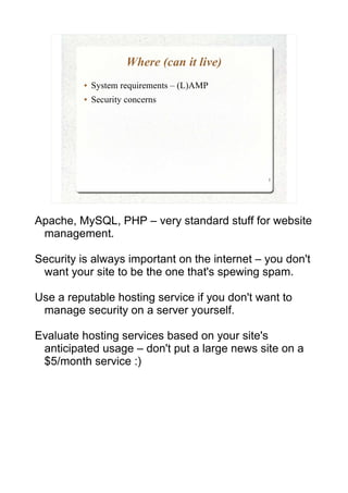 Where (can it live)
         ●   System requirements – (L)AMP
         ●   Security concerns




                                               5




Apache, MySQL, PHP – very standard stuff for website
 management.

Security is always important on the internet – you don't
 want your site to be the one that's spewing spam.

Use a reputable hosting service if you don't want to
 manage security on a server yourself.

Evaluate hosting services based on your site's
 anticipated usage – don't put a large news site on a
 $5/month service :)
 