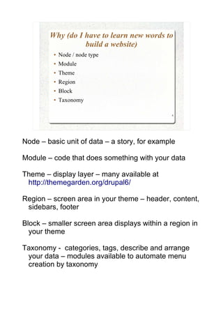 Why (do I have to learn new words to
                  build a website)
         ●   Node / node type
         ●   Module
         ●   Theme
         ●   Region
         ●   Block
         ●   Taxonomy

                                               6




Node – basic unit of data – a story, for example

Module – code that does something with your data

Theme – display layer – many available at
 http://themegarden.org/drupal6/

Region – screen area in your theme – header, content,
 sidebars, footer

Block – smaller screen area displays within a region in
  your theme

Taxonomy - categories, tags, describe and arrange
 your data – modules available to automate menu
 creation by taxonomy
 