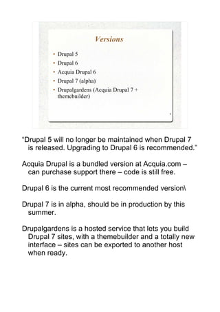 Versions
          ●   Drupal 5
          ●   Drupal 6
          ●   Acquia Drupal 6
          ●   Drupal 7 (alpha)
          ●   Drupalgardens (Acquia Drupal 7 +
              themebuilder)

                                                 8




“Drupal 5 will no longer be maintained when Drupal 7
  is released. Upgrading to Drupal 6 is recommended.”

Acquia Drupal is a bundled version at Acquia.com –
 can purchase support there – code is still free.

Drupal 6 is the current most recommended version

Drupal 7 is in alpha, should be in production by this
 summer.

Drupalgardens is a hosted service that lets you build
 Drupal 7 sites, with a themebuilder and a totally new
 interface – sites can be exported to another host
 when ready.
 
