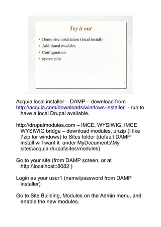 Try it out
         ●   Demo site installation (local install)
         ●   Additional modules
         ●   Configuration
         ●   update.php




                                                      9




Acquia local installer – DAMP – download from
http://acquia.com/downloads/windows-installer - run to
  have a local Drupal available.

http://drupalmodules.com – IMCE, WYSIWIG, IMCE
  WYSIWIG bridge – download modules, unzip (I like
  7zip for windows) to Sites folder (default DAMP
  install will want it under MyDocumentsMy
  sitesacquia drupalsitesmodules)

Go to your site (from DAMP screen, or at
 http:localhost::8082 )

Login as your user1 (name/password from DAMP
  installer)

Go to Site Building, Modules on the Admin menu, and
 enable the new modules.
 