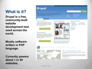 What is it?
Drupal is a free,
community-built
website
development tool
used across the
world.

Mostly software
written in PHP
language.

Currently powers
about 1 in 50
websites.
                    Drupal in Five   2
 