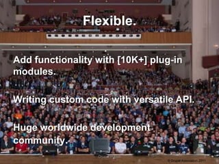 Flexible.

Add functionality with [10K+] plug-in
modules.

Writing custom code with versatile API.

Huge worldwide development
community.
                  Drupal in Five                          4
                                   © Drupal Association 2011
 
