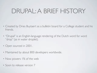 DRUPAL: A BRIEF HISTORY

•   Created by Dries Buytaert as a bulletin board for a College student and his
    friends.

•   “Drupal” is an English-language rendering of the Dutch word for word
    “drop” (as in water droplet).

•   Open sourced in 2001.

•   Maintained by about 800 developers worldwide.

•   Now powers 1% of the web

•   Soon to release version 7
 