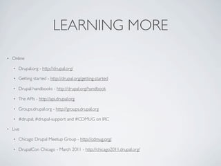 LEARNING MORE
•   Online

    •   Drupal.org - http://drupal.org/

    •   Getting started - http://drupal.org/getting-started

    •   Drupal handbooks - http://drupal.org/handbook

    •   The APIs - http://api.drupal.org

    •   Groups.drupal.org - http://groups.drupal.org

    •   #drupal, #drupal-support and #CDMUG on IRC

•   Live

    •   Chicago Drupal Meetup Group - http://cdmug.org/

    •   DrupalCon Chicago - March 2011 - http://chicago2011.drupal.org/
 