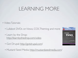 LEARNING MORE

•   Video Tutorials:

    •   Lullabot DVDs on Views, CCK, Theming and more

    •   Learn by the Drop:
        http://learnbythedrop.com/video

    •   Got Drupal: http://gotdrupal.com/

    •   Mustard Seed Media: http://mustardseedmedia.com/
 