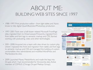 ABOUT ME:
                BUILDING WEB SITES SINCE 1997
•   1988–1997: Print production editor—from light tables and Xacto
    knives to fully digital Quark/Illustrator/Photoshop production.

•   1997–2001: Took over a half-dozen related Microsoft FrontPage
    sites, migrated them to Dreamweaver/Fireworks, migrated from
    from tables and font tags to semantic markup and CSS. Started
    working with podcasting, video and other technologies.

•   2001–2008: Acquired into a team with sites driven by custom php,
    where I repeated the front end migration from tables and font tags
    to semantic markup and CSS and managed the building of custom
    unctionalities. Also administered and modiﬁed WordPress and
    Mambo/Joomla sites.

•   2009: Launched Maxey MediaWorks and made the leap into
    Drupal, which I had recommended for the Joomla sites. Active
    member of CDMUG (Chicago Drupal Meetup Group).
 