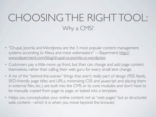 CHOOSING THE RIGHT TOOL:
                                     Why a CMS?


•   “Drupal, Joomla and Wordpress are the 3 most popular content management
    systems according to Alexa and most webmasters” —Slayerment: http://
    www.slayerment.com/blog/drupal-vs-joomla-vs-wordpress
•   Customers pay a little more up front, but than can change and add page content
    themselves, rather than calling their web guru for every small text change.
•   A lot of the “behind-the-scenes” things that aren’t really part of design (RSS feeds,
    SEO-friendly page titles and URLs, minimizing CSS and javascript and placing them
    in external ﬁles, etc.) are built into the CMS or its core modules and don’t have to
    be manually copied from page to page, or baked into a template.
•   Helps you conceptualize your online content not as “web pages” but as structured
    web content—which it is when you move beyond the browser.
 