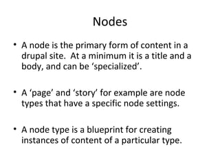 Nodes
• A node is the primary form of content in a
  drupal site. At a minimum it is a title and a
  body, and can be ‘specialized’.

• A ‘page’ and ‘story’ for example are node
  types that have a specific node settings.

• A node type is a blueprint for creating
  instances of content of a particular type.
 