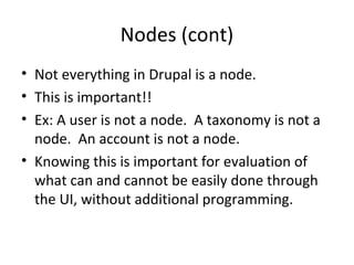 Nodes (cont)
• Not everything in Drupal is a node.
• This is important!!
• Ex: A user is not a node. A taxonomy is not a
  node. An account is not a node.
• Knowing this is important for evaluation of
  what can and cannot be easily done through
  the UI, without additional programming.
 